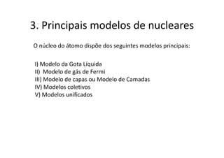 3. Principais modelos de nucleares
O núcleo do átomo dispõe dos seguintes modelos principais:

 I) Modelo da Gota Líquida
 II) Modelo de gás de Fermi
 III) Modelo de capas ou Modelo de Camadas
 IV) Modelos coletivos
 V) Modelos unificados
 