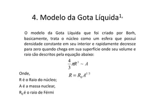 4. Modelo da Gota                Líquida 1,


  O modelo da Gota Líquida que foi criado por Borh,
  basicamente, trata o núcleo como um esfera que possui
  densidade constante em seu interior e rapidamente decresce
  para zero quando chega em sua superfície onde seu volume e
  raio são descritos pela equação abaixo:
                        4 3
                          πR ~ A
                        3
Onde,                    R = R0 A1/ 3
R é o Raio do núcleo;
A é a massa nuclear,
R0 é o raio de Férmi
 