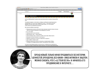 Бренд новый, только начал продаваться. Без истории,
ценностей, брендбука, без каких-либо активов изацепок.
Можно сказать, что с «Le Tour de Ok»иначалось его
продвижение вИнтернете…

 