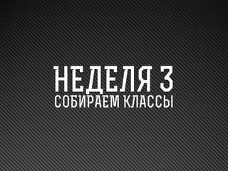 НЕДЕЛЯ 3
СОБИРАЕМ КЛАССЫ

 
