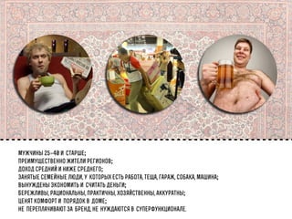 мужчины 25–40 истарше;
Преимущественно жители регионов;
Доход средний и ниже среднего;
Занятые семейные люди, укоторых есть работа, теща, гараж, собака, машина;
Вынуждены экономить исчитать деньги;
Бережливы, рациональны, практичны, хозяйственны, аккуратны;
Ценят комфорт ипорядок вдоме;
непереплачивают забренд, ненуждаются всуперфункционале.

 