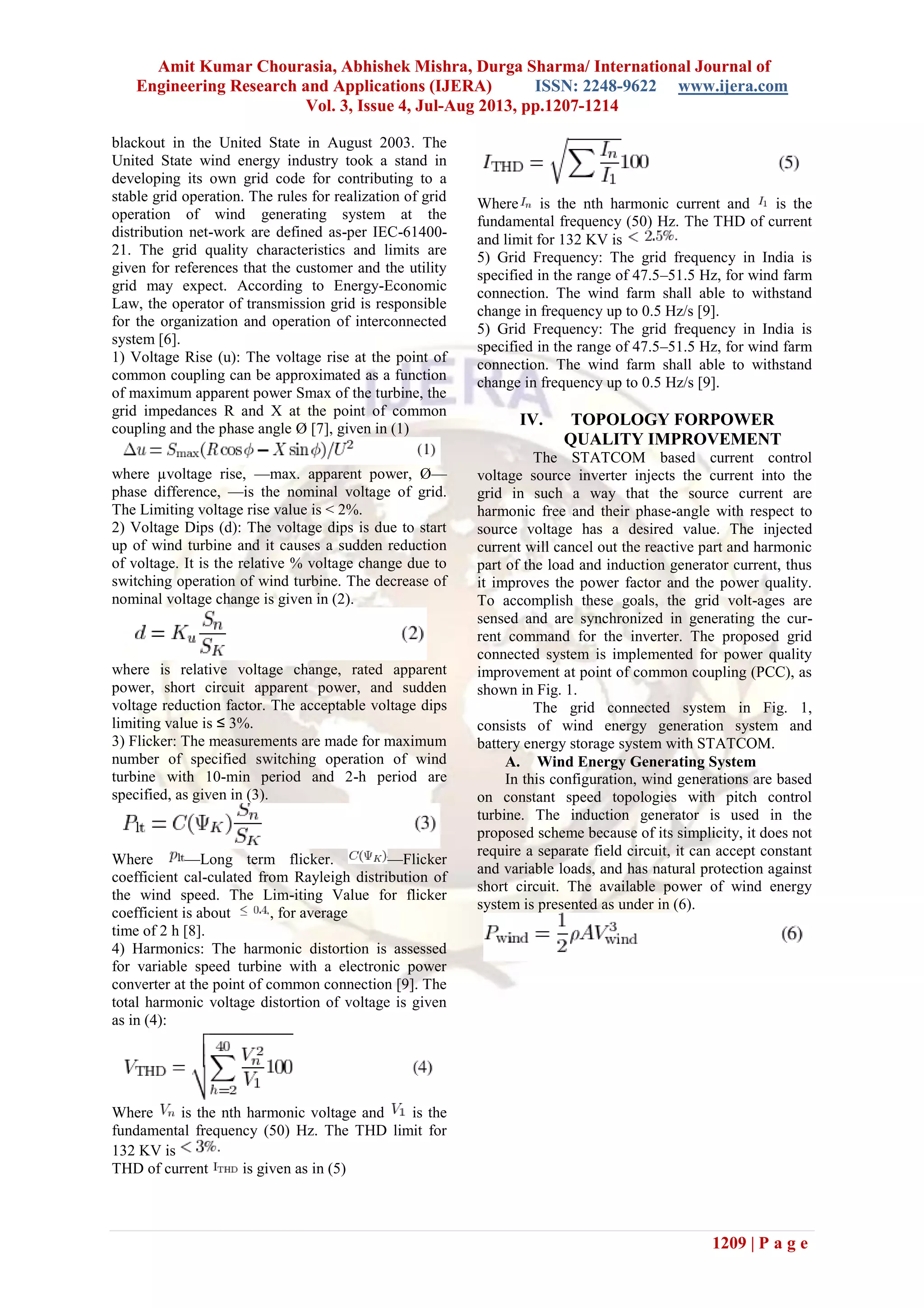 Amit Kumar Chourasia, Abhishek Mishra, Durga Sharma/ International Journal of
Engineering Research and Applications (IJERA) ISSN: 2248-9622 www.ijera.com
Vol. 3, Issue 4, Jul-Aug 2013, pp.1207-1214
1209 | P a g e
blackout in the United State in August 2003. The
United State wind energy industry took a stand in
developing its own grid code for contributing to a
stable grid operation. The rules for realization of grid
operation of wind generating system at the
distribution net-work are defined as-per IEC-61400-
21. The grid quality characteristics and limits are
given for references that the customer and the utility
grid may expect. According to Energy-Economic
Law, the operator of transmission grid is responsible
for the organization and operation of interconnected
system [6].
1) Voltage Rise (u): The voltage rise at the point of
common coupling can be approximated as a function
of maximum apparent power Smax of the turbine, the
grid impedances R and X at the point of common
coupling and the phase angle Ø [7], given in (1)
where µvoltage rise, —max. apparent power, Ø—
phase difference, —is the nominal voltage of grid.
The Limiting voltage rise value is < 2%.
2) Voltage Dips (d): The voltage dips is due to start
up of wind turbine and it causes a sudden reduction
of voltage. It is the relative % voltage change due to
switching operation of wind turbine. The decrease of
nominal voltage change is given in (2).
where is relative voltage change, rated apparent
power, short circuit apparent power, and sudden
voltage reduction factor. The acceptable voltage dips
limiting value is ≤ 3%.
3) Flicker: The measurements are made for maximum
number of specified switching operation of wind
turbine with 10-min period and 2-h period are
specified, as given in (3).
Where —Long term flicker. —Flicker
coefficient cal-culated from Rayleigh distribution of
the wind speed. The Lim-iting Value for flicker
coefficient is about , for average
time of 2 h [8].
4) Harmonics: The harmonic distortion is assessed
for variable speed turbine with a electronic power
converter at the point of common connection [9]. The
total harmonic voltage distortion of voltage is given
as in (4):
Where is the nth harmonic voltage and is the
fundamental frequency (50) Hz. The THD limit for
132 KV is
THD of current is given as in (5)
Where is the nth harmonic current and is the
fundamental frequency (50) Hz. The THD of current
and limit for 132 KV is
5) Grid Frequency: The grid frequency in India is
specified in the range of 47.5–51.5 Hz, for wind farm
connection. The wind farm shall able to withstand
change in frequency up to 0.5 Hz/s [9].
5) Grid Frequency: The grid frequency in India is
specified in the range of 47.5–51.5 Hz, for wind farm
connection. The wind farm shall able to withstand
change in frequency up to 0.5 Hz/s [9].
IV. TOPOLOGY FORPOWER
QUALITY IMPROVEMENT
The STATCOM based current control
voltage source inverter injects the current into the
grid in such a way that the source current are
harmonic free and their phase-angle with respect to
source voltage has a desired value. The injected
current will cancel out the reactive part and harmonic
part of the load and induction generator current, thus
it improves the power factor and the power quality.
To accomplish these goals, the grid volt-ages are
sensed and are synchronized in generating the cur-
rent command for the inverter. The proposed grid
connected system is implemented for power quality
improvement at point of common coupling (PCC), as
shown in Fig. 1.
The grid connected system in Fig. 1,
consists of wind energy generation system and
battery energy storage system with STATCOM.
A. Wind Energy Generating System
In this configuration, wind generations are based
on constant speed topologies with pitch control
turbine. The induction generator is used in the
proposed scheme because of its simplicity, it does not
require a separate field circuit, it can accept constant
and variable loads, and has natural protection against
short circuit. The available power of wind energy
system is presented as under in (6).
 