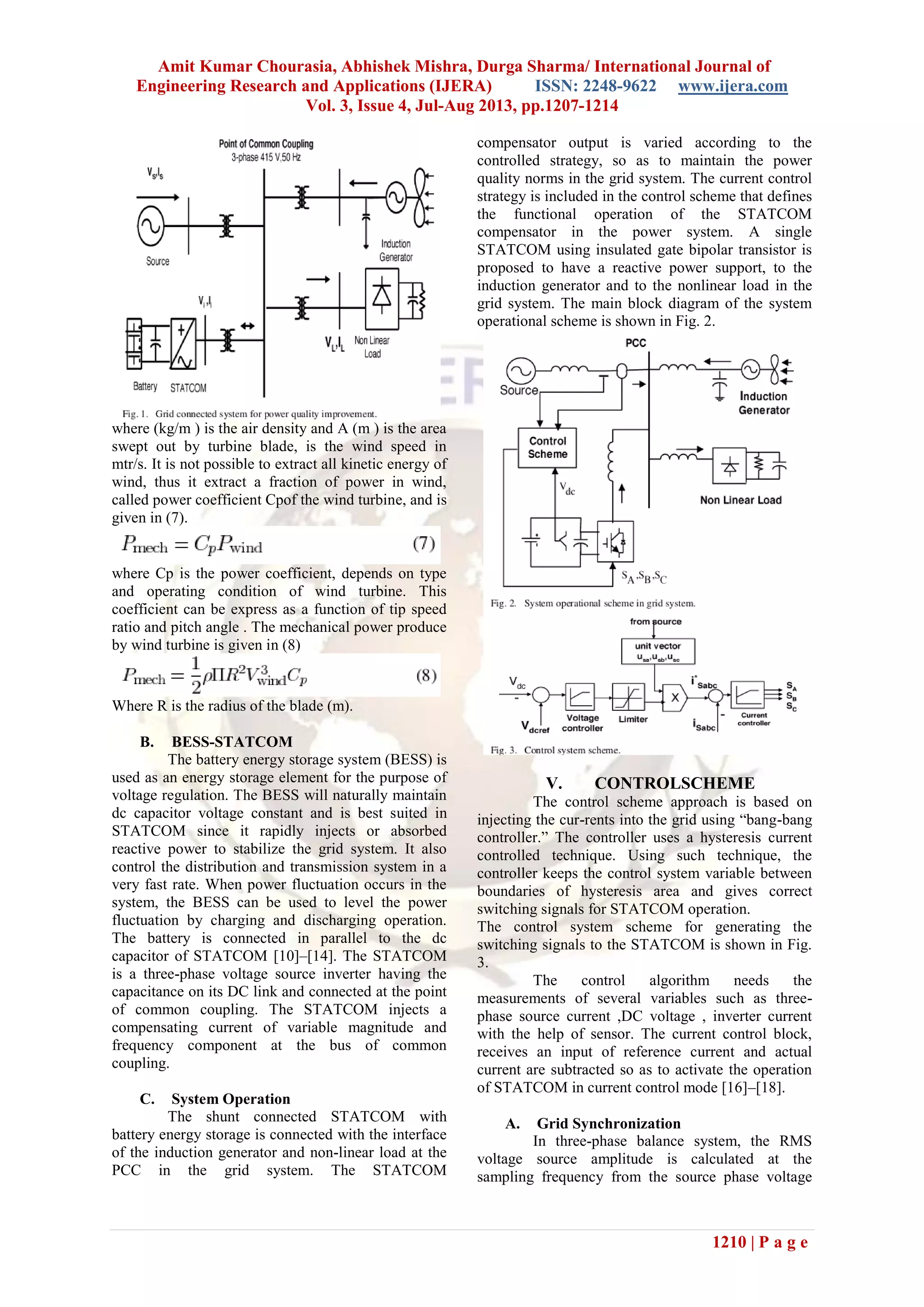Amit Kumar Chourasia, Abhishek Mishra, Durga Sharma/ International Journal of
Engineering Research and Applications (IJERA) ISSN: 2248-9622 www.ijera.com
Vol. 3, Issue 4, Jul-Aug 2013, pp.1207-1214
1210 | P a g e
where (kg/m ) is the air density and A (m ) is the area
swept out by turbine blade, is the wind speed in
mtr/s. It is not possible to extract all kinetic energy of
wind, thus it extract a fraction of power in wind,
called power coefficient Cpof the wind turbine, and is
given in (7).
where Cp is the power coefficient, depends on type
and operating condition of wind turbine. This
coefficient can be express as a function of tip speed
ratio and pitch angle . The mechanical power produce
by wind turbine is given in (8)
Where R is the radius of the blade (m).
B. BESS-STATCOM
The battery energy storage system (BESS) is
used as an energy storage element for the purpose of
voltage regulation. The BESS will naturally maintain
dc capacitor voltage constant and is best suited in
STATCOM since it rapidly injects or absorbed
reactive power to stabilize the grid system. It also
control the distribution and transmission system in a
very fast rate. When power fluctuation occurs in the
system, the BESS can be used to level the power
fluctuation by charging and discharging operation.
The battery is connected in parallel to the dc
capacitor of STATCOM [10]–[14]. The STATCOM
is a three-phase voltage source inverter having the
capacitance on its DC link and connected at the point
of common coupling. The STATCOM injects a
compensating current of variable magnitude and
frequency component at the bus of common
coupling.
C. System Operation
The shunt connected STATCOM with
battery energy storage is connected with the interface
of the induction generator and non-linear load at the
PCC in the grid system. The STATCOM
compensator output is varied according to the
controlled strategy, so as to maintain the power
quality norms in the grid system. The current control
strategy is included in the control scheme that defines
the functional operation of the STATCOM
compensator in the power system. A single
STATCOM using insulated gate bipolar transistor is
proposed to have a reactive power support, to the
induction generator and to the nonlinear load in the
grid system. The main block diagram of the system
operational scheme is shown in Fig. 2.
V. CONTROLSCHEME
The control scheme approach is based on
injecting the cur-rents into the grid using “bang-bang
controller.” The controller uses a hysteresis current
controlled technique. Using such technique, the
controller keeps the control system variable between
boundaries of hysteresis area and gives correct
switching signals for STATCOM operation.
The control system scheme for generating the
switching signals to the STATCOM is shown in Fig.
3.
The control algorithm needs the
measurements of several variables such as three-
phase source current ,DC voltage , inverter current
with the help of sensor. The current control block,
receives an input of reference current and actual
current are subtracted so as to activate the operation
of STATCOM in current control mode [16]–[18].
A. Grid Synchronization
In three-phase balance system, the RMS
voltage source amplitude is calculated at the
sampling frequency from the source phase voltage
 