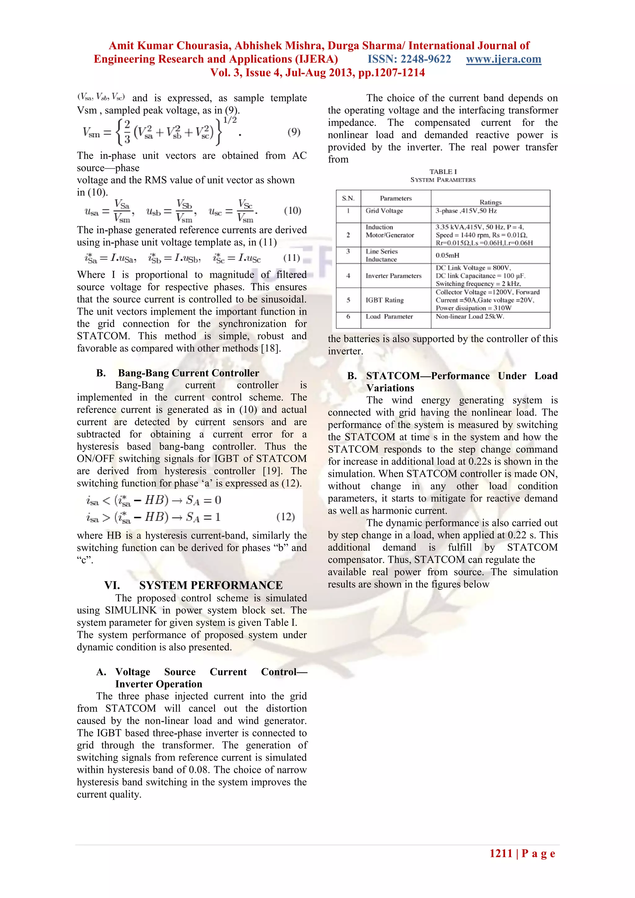 Amit Kumar Chourasia, Abhishek Mishra, Durga Sharma/ International Journal of
Engineering Research and Applications (IJERA) ISSN: 2248-9622 www.ijera.com
Vol. 3, Issue 4, Jul-Aug 2013, pp.1207-1214
1211 | P a g e
and is expressed, as sample template
Vsm , sampled peak voltage, as in (9).
The in-phase unit vectors are obtained from AC
source—phase
voltage and the RMS value of unit vector as shown
in (10).
The in-phase generated reference currents are derived
using in-phase unit voltage template as, in (11)
Where I is proportional to magnitude of filtered
source voltage for respective phases. This ensures
that the source current is controlled to be sinusoidal.
The unit vectors implement the important function in
the grid connection for the synchronization for
STATCOM. This method is simple, robust and
favorable as compared with other methods [18].
B. Bang-Bang Current Controller
Bang-Bang current controller is
implemented in the current control scheme. The
reference current is generated as in (10) and actual
current are detected by current sensors and are
subtracted for obtaining a current error for a
hysteresis based bang-bang controller. Thus the
ON/OFF switching signals for IGBT of STATCOM
are derived from hysteresis controller [19]. The
switching function for phase ‘a’ is expressed as (12).
where HB is a hysteresis current-band, similarly the
switching function can be derived for phases “b” and
“c”.
VI. SYSTEM PERFORMANCE
The proposed control scheme is simulated
using SIMULINK in power system block set. The
system parameter for given system is given Table I.
The system performance of proposed system under
dynamic condition is also presented.
A. Voltage Source Current Control—
Inverter Operation
The three phase injected current into the grid
from STATCOM will cancel out the distortion
caused by the non-linear load and wind generator.
The IGBT based three-phase inverter is connected to
grid through the transformer. The generation of
switching signals from reference current is simulated
within hysteresis band of 0.08. The choice of narrow
hysteresis band switching in the system improves the
current quality.
The choice of the current band depends on
the operating voltage and the interfacing transformer
impedance. The compensated current for the
nonlinear load and demanded reactive power is
provided by the inverter. The real power transfer
from
the batteries is also supported by the controller of this
inverter.
B. STATCOM—Performance Under Load
Variations
The wind energy generating system is
connected with grid having the nonlinear load. The
performance of the system is measured by switching
the STATCOM at time s in the system and how the
STATCOM responds to the step change command
for increase in additional load at 0.22s is shown in the
simulation. When STATCOM controller is made ON,
without change in any other load condition
parameters, it starts to mitigate for reactive demand
as well as harmonic current.
The dynamic performance is also carried out
by step change in a load, when applied at 0.22 s. This
additional demand is fulfill by STATCOM
compensator. Thus, STATCOM can regulate the
available real power from source. The simulation
results are shown in the figures below
 