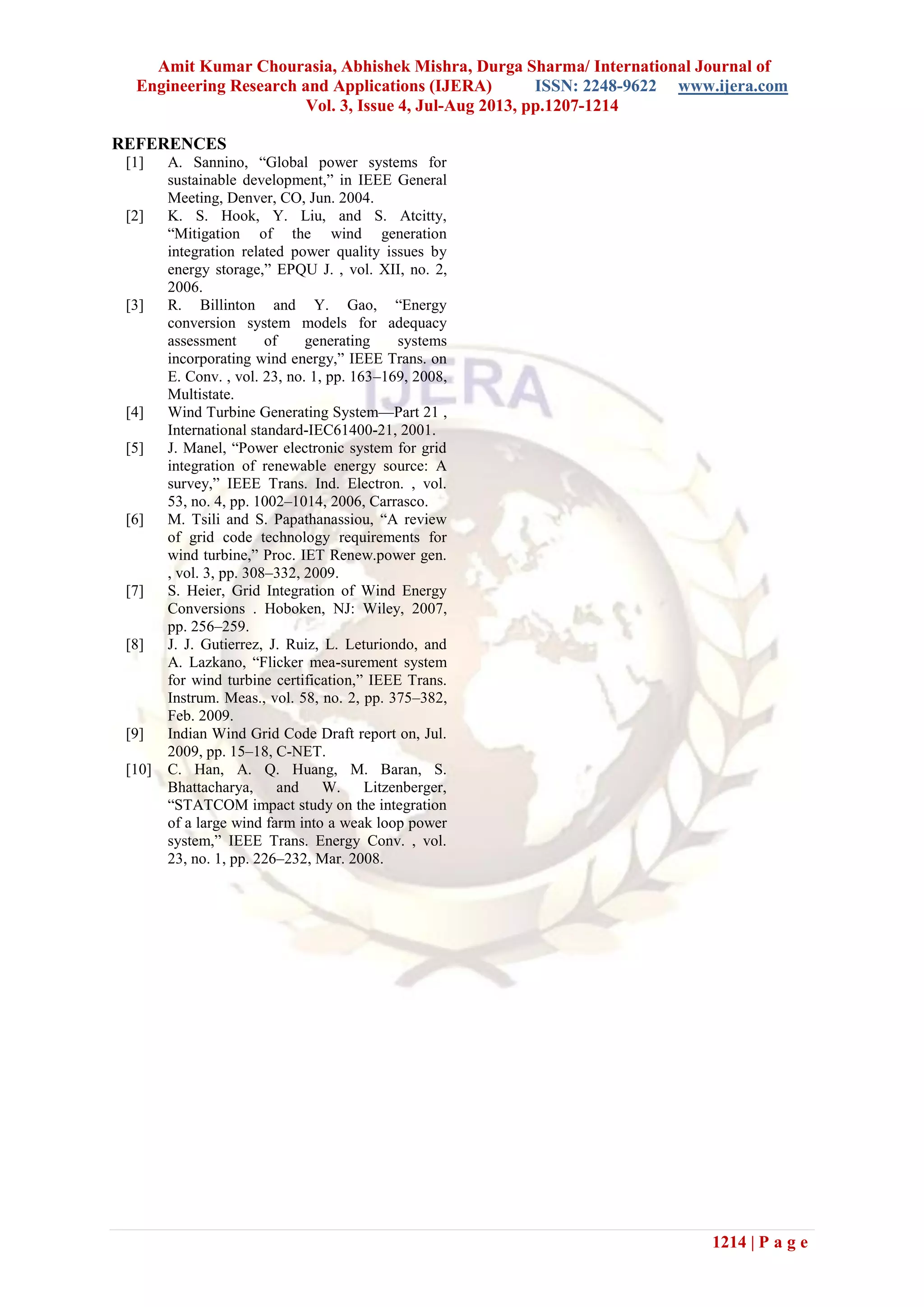 Amit Kumar Chourasia, Abhishek Mishra, Durga Sharma/ International Journal of
Engineering Research and Applications (IJERA) ISSN: 2248-9622 www.ijera.com
Vol. 3, Issue 4, Jul-Aug 2013, pp.1207-1214
1214 | P a g e
REFERENCES
[1] A. Sannino, “Global power systems for
sustainable development,” in IEEE General
Meeting, Denver, CO, Jun. 2004.
[2] K. S. Hook, Y. Liu, and S. Atcitty,
“Mitigation of the wind generation
integration related power quality issues by
energy storage,” EPQU J. , vol. XII, no. 2,
2006.
[3] R. Billinton and Y. Gao, “Energy
conversion system models for adequacy
assessment of generating systems
incorporating wind energy,” IEEE Trans. on
E. Conv. , vol. 23, no. 1, pp. 163–169, 2008,
Multistate.
[4] Wind Turbine Generating System—Part 21 ,
International standard-IEC61400-21, 2001.
[5] J. Manel, “Power electronic system for grid
integration of renewable energy source: A
survey,” IEEE Trans. Ind. Electron. , vol.
53, no. 4, pp. 1002–1014, 2006, Carrasco.
[6] M. Tsili and S. Papathanassiou, “A review
of grid code technology requirements for
wind turbine,” Proc. IET Renew.power gen.
, vol. 3, pp. 308–332, 2009.
[7] S. Heier, Grid Integration of Wind Energy
Conversions . Hoboken, NJ: Wiley, 2007,
pp. 256–259.
[8] J. J. Gutierrez, J. Ruiz, L. Leturiondo, and
A. Lazkano, “Flicker mea-surement system
for wind turbine certification,” IEEE Trans.
Instrum. Meas., vol. 58, no. 2, pp. 375–382,
Feb. 2009.
[9] Indian Wind Grid Code Draft report on, Jul.
2009, pp. 15–18, C-NET.
[10] C. Han, A. Q. Huang, M. Baran, S.
Bhattacharya, and W. Litzenberger,
“STATCOM impact study on the integration
of a large wind farm into a weak loop power
system,” IEEE Trans. Energy Conv. , vol.
23, no. 1, pp. 226–232, Mar. 2008.
 