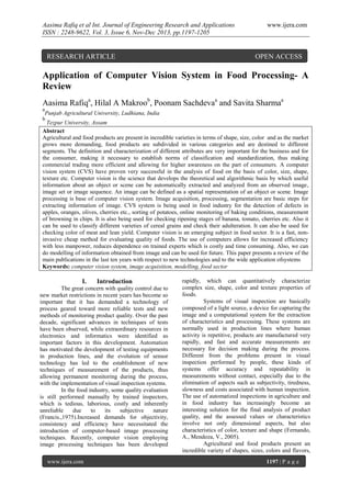 Aasima Rafiq et al Int. Journal of Engineering Research and Applications
ISSN : 2248-9622, Vol. 3, Issue 6, Nov-Dec 2013, pp.1197-1205

RESEARCH ARTICLE

www.ijera.com

OPEN ACCESS

Application of Computer Vision System in Food Processing- A
Review
Aasima Rafiqa, Hilal A Makroob, Poonam Sachdevaa and Savita Sharmaa
a

Punjab Agricultural University, Ludhiana, India

b

Tezpur University, Assam
Abstract
Agricultural and food products are present in incredible varieties in terms of shape, size, color and as the market
grows more demanding, food products are subdivided in various categories and are destined to different
segments. The definition and characterization of different attributes are very important for the business and for
the consumer, making it necessary to establish norms of classification and standardization, thus making
commercial trading more efficient and allowing for higher awareness on the part of consumers. A computer
vision system (CVS) have proven very successful in the analysis of food on the basis of color, size, shape,
texture etc. Computer vision is the science that develops the theoretical and algorithmic basis by which useful
information about an object or scene can be automatically extracted and analyzed from an observed image,
image set or image sequence. An image can be defined as a spatial representation of an object or scene. Image
processing is base of computer vision system. Image acquisition, processing, segmentation are basic steps for
extracting information of image. CVS system is being used in food industry for the detection of defects in
apples, oranges, olives, cherries etc., sorting of potatoes, online monitoring of baking conditions, measurement
of browning in chips. It is also being used for checking ripening stages of banana, tomato, cherries etc. Also it
can be used to classify different varieties of cereal grains and check their adulteration. It can also be used for
checking color of meat and lean yield. Computer vision is an emerging subject in food sector. It is a fast, noninvasive cheap method for evaluating quality of foods. The use of computers allows for increased efficiency
with less manpower, reduces dependence on trained experts which is costly and time consuming. Also, we can
do modelling of information obtained from image and can be used for future. This paper presents a review of the
main publications in the last ten years with respect to new technologies and to the wide application ofsystems
Keywords: computer vision system, image acquisition, modelling, food sector

I.

Introduction

The great concern with quality control due to
new market restrictions in recent years has become so
important that it has demanded a technology of
process geared toward more reliable tests and new
methods of monitoring product quality. Over the past
decade, significant advances in techniques of tests
have been observed, while extraordinary resources in
electronics and informatics were identified as
important factors in this development. Automation
has motivated the development of testing equipments
in production lines, and the evolution of sensor
technology has led to the establishment of new
techniques of measurement of the products, thus
allowing permanent monitoring during the process,
with the implementation of visual inspection systems.
In the food industry, some quality evaluation
is still performed manually by trained inspectors,
which is tedious, laborious, costly and inherently
unreliable
due
to
its
subjective
nature
(Francis.,1975).Increased demands for objectivity,
consistency and efficiency have necessitated the
introduction of computer-based image processing
techniques. Recently, computer vision employing
image processing techniques has been developed
www.ijera.com

rapidly, which can quantitatively characterize
complex size, shape, color and texture properties of
foods.
Systems of visual inspection are basically
composed of a light source, a device for capturing the
image and a computational system for the extraction
of characteristics and processing. These systems are
normally used in production lines where human
activity is repetitive, products are manufactured very
rapidly, and fast and accurate measurements are
necessary for decision making during the process.
Different from the problems present in visual
inspection performed by people, these kinds of
systems offer accuracy and repeatability in
measurements without contact, especially due to the
elimination of aspects such as subjectivity, tiredness,
slowness and costs associated with human inspection.
The use of automatized inspections in agriculture and
in food industry has increasingly become an
interesting solution for the final analysis of product
quality, and the assessed values or characteristics
involve not only dimensional aspects, but also
characteristics of color, texture and shape (Fernando,
A., Mendoza, V., 2005).
Agricultural and food products present an
incredible variety of shapes, sizes, colors and flavors,
1197 | P a g e

 
