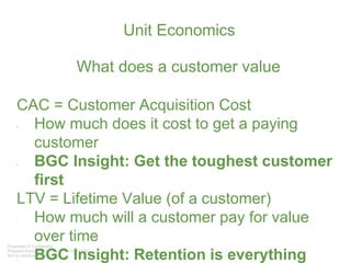 Unit Economics
What does a customer value
CAC = Customer Acquisition Cost
• How much does it cost to get a paying
customer
• BGC Insight: Get the toughest customer
first
LTV = Lifetime Value (of a customer)
- How much will a customer pay for value
over time
- BGC Insight: Retention is everything
 