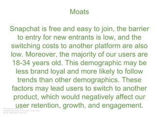 Moats
Snapchat is free and easy to join, the barrier
to entry for new entrants is low, and the
switching costs to another platform are also
low. Moreover, the majority of our users are
18-34 years old. This demographic may be
less brand loyal and more likely to follow
trends than other demographics. These
factors may lead users to switch to another
product, which would negatively affect our
user retention, growth, and engagement.
 