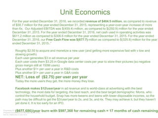 Unit Economics
For the year ended December 31, 2016, we recorded revenue of $404.5 million, as compared to revenue
of $58.7 million for the year ended December 31, 2015, representing a year-over-year increase of more
than 6x. Our Adjusted EBITDA was $(459.4) million, as compared to $(292.9) million for the year ended
December 31, 2015. For the year ended December 31, 2016, net cash used in operating activities was
$611.2 million as compared to $306.6 million for the year ended December 31, 2015. For the year ended
December 31, 2016, our Free Cash Flow was $(677.7) million as compared to $(325.8) million for the year
ended December 31, 2015..”
• Roughly $2.50 to acquire and monetize a new user (and getting more expensive fast with v low and
slowing growth)
• Each user generates $3 in ad revenue per year
• Each user costs them $3.25 in Google data center costs per year to store their pictures (so negative
gross margin still at 150M users)
• Plus another $1+ per user a year in R&D costs
• Plus another $1+ per user a year in G&A costs
• NET: Loss of ($2.75) per user per year
• Today the more users they get, the more money they lose.
• Facebook makes $12/user/year in ad revenue and is world-class at advertising with the best
technology, the most data for targeting, the best reach, and the best target demographic: Moms, who
control the household budget. Snap has more tweens and teens with lower disposable incomes, so the
path may be difficult to get the $3/user/year to 2x, and 3x, and 4x. They may achieve it, but they haven’t
yet done it. It is too early for an IPO.
• ($677,686)/year burn with $987,368 for remaining cash = 17 months of cash remaining
 
