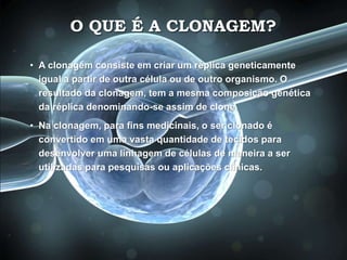 O QUE É A CLONAGEM?
• A clonagem consiste em criar um réplica geneticamente
igual a partir de outra célula ou de outro organismo. O
resultado da clonagem, tem a mesma composição genética
da réplica denominando-se assim de clone.
• Na clonagem, para fins medicinais, o ser clonado é
convertido em uma vasta quantidade de tecidos para
desenvolver uma linhagem de células de maneira a ser
utilizadas para pesquisas ou aplicações clínicas.
 