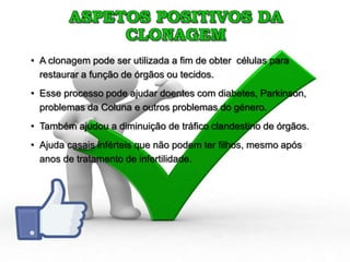 ASPETOS POSITIVOS DA
CLONAGEM
• A clonagem pode ser utilizada a fim de obter células para
restaurar a função de órgãos ou tecidos.
• Esse processo pode ajudar doentes com diabetes, Parkinson,
problemas da Coluna e outros problemas do género.
• Também ajudou a diminuição de tráfico clandestino de órgãos.
• Ajuda casais inférteis que não podem ter filhos, mesmo após
anos de tratamento de infertilidade.
 