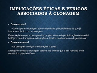 IMPLICAÇÕES ÉTICAS E PERIGOS
ASSOCIADOS À CLONAGEM
• Quem apoia?
- Quem apoia a clonagem são os cientistas, principalmente os que já
tiveram contacto com a clonagem.
Estes explicam que a clonagem iria proporcionar a disponibilização de material
biológico para transplantes de órgãos e tecidos danificados ou degenerados.
• Quem é contra?
- Os principais inimigos da clonagem a igreja.
A religião é contra a clonagem porque não admite que o ser humano tente
substituir o papel de Deus.
 