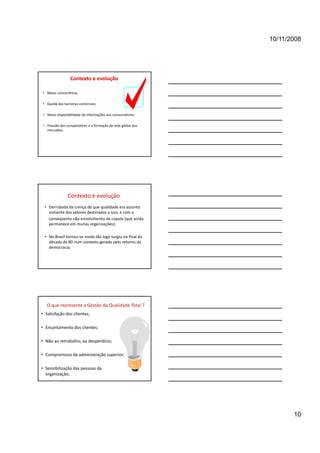 10/11/2008




                 Contexto e evolução

• Maior concorrência; 

• Queda das barreiras comerciais; 

• M i di
  Maior disponibilidade de informações aos consumidores;
              ibilid d d i f       õ             id

• Pressão dos competidores e a formação da rede global dos 
  mercados;




               Contexto e evolução
 • Derrubada da crença de que qualidade era assunto 
   somente dos setores destinados a isso; e com o
   conseqüente não envolvimento da cúpula (que ainda 
   permanece em muitas organizações); 

 • No Brasil tornou‐se moda tão logo surgiu no final da 
   década de 80 num contexto gerado pelo retorno da 
   democracia. 




   O que representa a Gestão da Qualidade Total ? 
• Satisfação dos clientes;

• Encantamento dos clientes; 

• Não ao retrabalho, ao desperdício; 

• Compromisso da administração superior; 

• Sensibilização das pessoas da 
  organização; 




                                                                     10
 