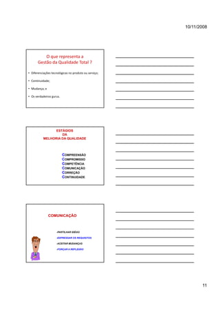 10/11/2008




           O que representa a 
       Gestão da Qualidade Total ? 

• Diferenciações tecnológicas no produto ou serviço;

• Continuidade;

• Mudança; e

• Os verdadeiros gurus.




                 ESTÁGIOS
                    DA
           MELHORIA DA QUALIDADE




                          COMPREENSÃO
                          COMPROMISSO
                          COMPETÊNCIA
                          COMUNICAÇÃO
                          CORREÇÃO
                          CONTINUIDADE




               COMUNICAÇÃO



                    -PARTILHAR IDÉIAS

                    -EXPRESSAR OS REQUISITOS

                    -ACEITAR MUDANÇAS

                    -FORÇAR A REFLEXÃO




                                                              11
 