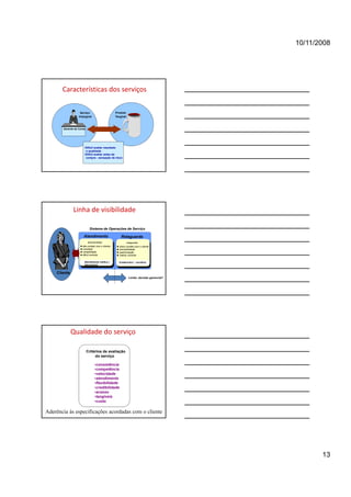 10/11/2008




       Características dos serviços

                   Serviço                        Produto
                  Intangível                      Tangível



       Gerente de Conta




                      •Difícil avaliar resultado
                       e qualidade
                      •Difícil avaliar antes da
                       compra - sensação de risco




              Linha de visibilidade

                           Sistema de Operações de Serviço

                      Atendimento                     Retaguarda
                          (linha de frente)                  (retaguarda)
                     alto contato com o cliente      baixo contato com o cliente
                     incerteza
                     i      t                        previsibilidade
                     variabilidade                   padronização
                     difícil controle                melhor controle

                      Atendimento médico /          Credencia/o / convênio
                      laboratorial


    Cliente
                                                               Limite: decisão gerencial?




              Qualidade do serviço

                          Critérios de avaliação
                               do serviço

                                  •consistência
                                  •competência
                                  •velocidade
                                  •atendimento
                                  •flexibilidade
                                  •credibilidade
                                  •acesso
                                  •tangíveis
                                  •custo

Aderência às especificações acordadas com o cliente




                                                                                                   13
 