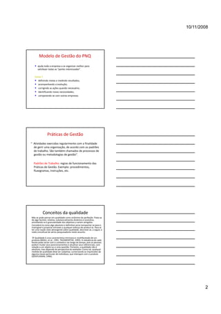 10/11/2008




       Modelo de Gestão do PNQ
   • ajuda toda a empresa a se organizar melhor para 
      satisfazer todas as “partes interessadas”.

   Como ? 
   • definindo metas e medindo resultados;
   • acompanhando a evolução;
   • corrigindo as ações quando necessário;
   • identificando novas necessidades;
   • comparando‐se com outras empresas;




                Práticas de Gestão
“  Atividades exercidas regularmente com a finalidade 
   de gerir uma organização, de acordo com os padrões 
   de trabalho. São também chamados de processos de 
   gestão ou metodologias de gestão”.

  Padrões de Trabalho: regras de funcionamento das 
  Práticas de Gestão. Exemplo: procedimentos, 
  fluxogramas, instruções, etc.




           Conceitos da qualidade
Não se pode pensar em qualidade como sinônimo de perfeição. Trata‐se 
de algo factível, relativo, substancialmente dinâmico e evolutivo, 
amoldando‐se à granularidade dos objetivos a serem atingidos. 
Considerá‐la como algo absoluto e definitivo seria transportar‐se para o 
inatingível e propiciar entraves a qualquer esforço de produzi‐la. Para se 
ter uma noção mais abrangente sobre qualidade, descreve‐se, a seguir, a 
visão conceitual de vários pesquisadores neste assunto.

 Qualidade é uma característica intrínseca e multifacetada de um 
produto (BASILI, et al., 1991, TAUSWORTHE, 1995). A relevância de cada 
faceta pode variar com o contexto e ao longo do tempo, pois as pessoas 
podem mudar seus posicionamentos e atualizar seus referenciais, com 
relação a um objeto ou a uma questão. Portanto, a qualidade não é 
absoluta, mas depende da perspectiva do avaliador. Como tal, qualquer 
medida de qualidade deve ser subjetiva, sumarizando as impressões de 
alguma classe particular de indivíduos, que interajam com o produto 
(GENTLEMAN, 1996).




                                                                                      2
 