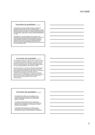 10/11/2008




     Conceitos da qualidade (continuação)
 Qualidade é um conceito complexo, porque possui significados 
diversos para diferentes pessoas, em um contexto altamente 
dependente. Portanto, não é trivial haver medidas simples de qualidade 
aceitáveis para todos. Para estimar ou melhorar a qualidade de software 
numa organização, deve‐se definir as características de qualidade, que se 
está interessado e, então, decidir como serão medidas (KITCHENHAM et
al., 1996).
al 1996)

 Qualidade é um conceito multidimensional, realizando‐se por 
intermédio de um conjunto de atributos ou características. As empresas 
responsáveis pelo desenvolvimento de software devem assumir a 
responsabilidade de estabelecer este nível aceitável de qualidade e 
meios para verificar se ele foi alcançado. Qualidade de software é, 
portanto, um conjunto de propriedades a serem satisfeitas, em 
determinado grau, de modo que o software satisfaça as necessidades de 
seus usuários (ROCHA, 1987).




      Conceitos da qualidade (continuação)
 Qualidade de software é o grau para que o software processe 
uma combinação desejável de atributos . Para realizar uma alta 
qualidade de software, essa combinação desejada de atributos 
deve ser claramente definida, caso contrário a qualidade passa a 
ser intuição (SCHNEIDEWIND, 1993, BELCHIOR, 1992b).

 Quando se deseja um produto de software de alta qualidade, 
deve‐se assegurar que cada uma de suas partes constituintes 
possua alta qualidade (HUMPHREY, 1995). Portanto, os resultados 
intermediários, no processo de produção, devem ser 
imediatamente examinados após sua conclusão, procurando 
garantir que erros e inadequações no produto sejam detectados o 
mais cedo possível, pois a qualidade final do produto é uma 
função de todas as fases anteriores de seu ciclo de 
desenvolvimento.




      Conceitos da qualidade (continuação)
   A ISO 8402 (ISO, 1994) enuncia qualidade como a 
  totalidade de características de uma entidade, que lhe 
  confere a capacidade de satisfazer suas necessidades 
  explícitas e implícitas.

   A ISO/IEC 9126 (ISO, 1991) fornece o significado de 
  características de qualidade de software, como sendo uma 
  referência básica à qualidade de um produto de software, 
  utilizada em uma avaliação.

   PFLEEGER (1991) propôs que um software de alta 
  qualidade deve possuir características, que atendam às 
  necessidades de usuários, desenvolvedores e mantenedores.




                                                                                     3
 