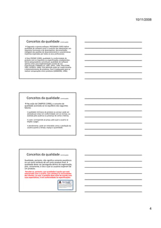 10/11/2008




  Conceitos da qualidade (continuação)
  Seguindo o mesmo enfoque, PRESSMAN (1992) define 
qualidade de software como o conjunto das adequações aos 
requisitos funcionais e de desempenho, documentação 
inteligível dos padrões de desenvolvimento e características 
implícitas esperadas por todos os seus profissionais. 

 Para CROSBY (1990), qualidade é a conformidade do 
produto com os requisitos ou especificações estabelecidos. 
Vários pesquisadores conceituam qualidade de software 
apenas como uma implementação correta de sua 
especificação (TINNIRELLO, 1995, JOYCE, 1994, HAILSTONE, 
1991, SCHACH, 1990). Esta definição pode ser usada durante 
o desenvolvimento de produtos, mas é inadequada para se 
realizar comparações entre produtos (SIMMONS, 1996).




  Conceitos da qualidade (continuação)
 Na visão de CAMPOS (1990), o conceito de 
qualidade acomoda‐se no equilíbrio dos seguintes 
fatores:
   • qualidade intrínseca do produto ou serviço: pode ser 
   atestada por estar em conformidade com as normas, ou 
   atestada por estar em conformidade com as normas ou
   avaliada pela ausência ou presença de certos critérios;

   • custo: corresponde ao preço, pelo qual o usuário se 
   dispõe a pagar; 

   • atendimento: pode ser entendido como a satisfação do 
   usuário quanto a tempo, espaço e quantidade.




  Conceitos da qualidade (continuação)
Qualidade, portanto, não significa somente excelência 
ou um outro atributo de um certo produto final. A 
qualidade dever ser perseguida dentro da organização, 
pois, certamente, é isto o que os usuários esperam de 
um produto. 
 Percebe‐se, portanto, que qualidade é aquilo que está 
relacionado com o usuário, que satisfaça as necessidades 
dos clientes, ou seja, o produto deve estar de acordo com 
suas expectativas, e em conformidade às especificações.




                                                                        4
 