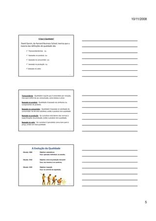 10/11/2008




                       O Que é Qualidade?

David Garvin, da Harvard Business School, teoriza que a 
maioria das definições de qualidade são:

       Transcendententais   ou

       baseadas no produto ou
        baseadas no produto  ou

       baseada no consumidor  ou

       baseada na produção  ou

       baseada no valor.


                                                                  13




 Transcendente ‐ Qualidade é aquilo que é entendido por intuição,
 mas que é difícil de ser comunicado, como beleza e amor.

 Baseado no produto ‐ Qualidade é baseada nos atributos ou
 componentes do produto.

 Baseado no consumidor ‐ Qualidade é baseada na satisfação do
 consumidor. Se ele esta satisfeito, então o produto tem qualidade

 Baseado na produção ‐ Se o produto está dentro das normas e
 especificações da produção, então o produto tem qualidade.

 Baseado no valor ‐ Se o produto é percebido como bom para o
 preço, então tem boa qualidade

                                                                  14




              A Evolução da Qualidade
  Década: 1900          Objetivo: subsistência
                        Foco: operador individual, no artesão;


  Década: 1918          Objetivo: inicio da produção mercantil 
                        Foco: nos mestres e no comércio;


  Década: 1920          Objetivo: inspeção 
                        Foco: no controle da expedição;




                                                                  15




                                                                               5
 