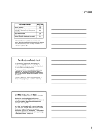 10/11/2008




          FATORES MOTIVADORES                   INDICAÇÕES
                                                    (%)
Melhoria da imagem                                 31,4
Adequação a padrões internacionais                 25,7
Satisfação do cliente/adequação às exigências      20,0
do mercado
Ganho de produtividade                             11,4
Modernização organizacional
         ç     g                                   8,6
                                                    ,
Redução do número de auditorias dos clientes       2,9



Portanto a melhoria de qualidade ao ser tomada como o 
alicerce da competitividade da empresa, oferece um excelente 
ponto de partida para qualquer estratégia competitiva que a 
empresa venha a empregar.
                                                              19




       Gestão da qualidade total
Em língua inglesa "Total Quality Management" ou 
simplesmente "TQM") consiste numa estratégia de 
administração orientada a criar consciência da qualidade 
em todos os processos organizacionais.

É referida como  total uma vez que o seu objetivo é a
É referida como "total", uma vez que o seu objetivo é a 
implicação não apenas de todos os escalões de uma 
organização , mas também da organização estendida, ou 
seja, seus fornecedores, distribuidores e demais parceiros 
de negócios.

Compõe‐se de diversos estágios, como por exemplo, o 
planejamento, a organização, o controle e a liderança.




Gestão da qualidade total (continuação)
A Toyota, no Japão, foi primeira organização a 
empregar o conceito de "TQM“ , superando a etapa do 
fordismo, onde esta responsabilidade era limitada 
apenas ao nível da gestão. 

No "TQM" os colaboradores da organização possuem 
uma gama mais ampla de atribuições, cada um sendo 
diretamente responsável pela consecução dos 
objetivos da organização. Desse modo, a comunicação 
organizacional, em todos os níveis, torna‐se uma peça‐
chave da dinâmica da organização.




                                                                           7
 