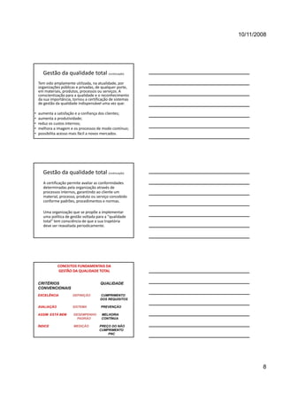 10/11/2008




      Gestão da qualidade total (continuação)
    Tem sido amplamente utilizada, na atualidade, por 
    organizações públicas e privadas, de qualquer porte, 
    em materiais, produtos, processos ou serviços. A 
    conscientização para a qualidade e o reconhecimento 
             p         ,                  ç
    da sua importância, tornou a certificação de sistemas 
    de gestão da qualidade indispensável uma vez que:

•   aumenta a satisfação e a confiança dos clientes; 
•   aumenta a produtividade; 
•   reduz os custos internos; 
•   melhora a imagem e os processos de modo contínuo; 
•   possibilita acesso mais fácil a novos mercados. 




      Gestão da qualidade total (continuação)
      A certificação permite avaliar as conformidades 
      determinadas pela organização através de 
      processos internos, garantindo ao cliente um 
      material, processo, produto ou serviço concebido 
      conforme padrões, procedimentos e normas.
      conforme padrões procedimentos e normas

      Uma organização que se propõe a implementar 
      uma política de gestão voltada para a "qualidade 
      total" tem consciência de que a sua trajetória 
      deve ser reavaliada periodicamente.




                CONCEITOS FUNDAMENTAIS DA 
                 GESTÃO DA QUALIDADE TOTAL


    CRITÉRIOS                           QUALIDADE
    CONVENCIONAIS
    EXCELÊNCIA          DEFINIÇÃO       CUMPRIMENTO
                                        DOS REQUISITOS

    AVALIAÇÃO           SISTEMA         PREVENÇÃO

    ASSIM ESTÁ BEM      DESEMPENHO       MELHORIA
                          PADRÃO         CONTÍNUA

    ÍNDICE              MEDIÇÃO        PREÇO DO NÃO
                                       CUMPRIMENTO
                                           PNC




                                                                     8
 