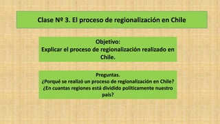 Clase Nº 3. El proceso de regionalización en Chile
Objetivo:
Explicar el proceso de regionalización realizado en
Chile.
Preguntas.
¿Porqué se realizó un proceso de regionalización en Chile?
¿En cuantas regiones está dividido políticamente nuestro
país?
 