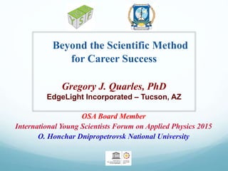 Beyond the Scientific Method
for Career Success
Gregory J. Quarles, PhD
EdgeLight Incorporated – Tucson, AZ
OSA Board Member
International Young Scientists Forum on Applied Physics 2015
O. Honchar Dnipropetrovsk National University
 
