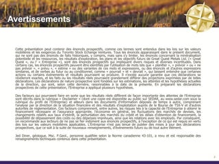 Avertissements


 Cette présentation peut contenir des énoncés prospectifs, comme ces termes sont entendus dans les lois sur les valeurs
 mobilières et les exigences du Toronto Stock Echange Ventures. Tous les énoncés apparaissant dans le présent document,
 qui ne sont pas des énoncés de faits historiques, y compris, mais sans s'y limiter, les énoncés concernant la minéralisation
 potentielle et les ressources, les résultats d'exploration, les plans et les objectifs futurs de Great Quest Metals Ltd. (« Great
 Quest », ou l' « Entreprise »), sont des énoncés prospectifs qui impliquent divers risques et diverses incertitudes. Dans
 certains cas, les énoncés prospectifs peuvent être identifiés par l'utilisation de mots tels que « planifier », « prévoir » ou « ne
 pas prévoir », « prévu », « estime » ou des variantes de ces mots et expressions, ou des énoncés et d'autres expressions
 similaires, et de verbes au futur ou au conditionnel, comme « pourrait » et « devrait », qui laissent entendre que certaines
 actions ou certains événements et résultats pourraient se produire. Il n'existe aucune garantie que ces déclarations se
 révéleront exactes, et les faits ou les résultats réels pourraient grandement différer des projections exprimées par de telles
 déclarations. Les déclarations de nature prospective sont fondées sur les estimations, les attentes et les hypothèses actuelles
 de la direction, qui sont, selon cette dernière, raisonnables à la date de la présente. En préparant les déclarations
 prospectives de cette présentation, l'Entreprise a appliqué plusieurs hypothèses.

 Des facteurs qui pourraient faire en sorte que les résultats réels diffèrent de façon importante des attentes de l'Entreprise
 sont décrits dans la rubrique « Disclaimer » (dont une copie est disponible au public sur SEDAR, au www.sedar.com sous la
 rubrique du profil de l'Entreprise) et ailleurs dans les documents d'information déposés de temps à autre, comprenant
 l'analyse par la direction de la situation financière et des résultats d'exploitation auprès de la Bourse de TSX-V et d'autres
 autorités de réglementation. Ces facteurs comprennent, entre autres, les risques liés à la capacité de l'Entreprise à obtenir le
 financement nécessaire et l'assurance appropriée, l'économie en général, les fluctuations des marchés de devises, les
 changements relatifs aux taux d'intérêt, la perturbation des marchés du crédit et les délais d'obtention de financement, la
 possibilité de dépassement des coûts ou des dépenses imprévues, ainsi que les relations avec les employés. Par conséquent,
 on recommande aux lecteurs de ne pas se fier indûment aux énoncés prospectifs, à l'exception de ce qui est requis en vertu
 des lois sur les valeurs mobilières applicables. L'Entreprise n'est pas tenue de publier des mises à jour des déclarations
 prospectives, que ce soit à la suite de nouveaux renseignements, d'événements futurs ou de tout autre élément.

 Jed Diner, géologue, Msc. P.Geol., personne qualifiée selon la Norme canadienne 43-101, a revu et est responsable des
 renseignements techniques contenus dans cette présentation.




                                                                                                                                       2
 