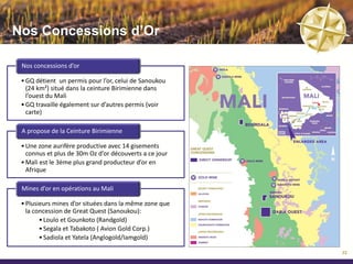 A propos du Mali


         Localisation                  Géologie                Climat des Affaires

  • Située au cœur de          • Potentiel minier prouvé   • Le Mali est premier de
    l’Afrique de l’Ouest       • Géologie dominée par        la Zone de l’Union
  • Large pays enclavé de        la Ceinture Birimienne      économique et
    1.2m km²                   • Mali, 3ème plus grand       monétaire ouest
  • Population de 14.5m          producteur d’or             Africaine (UEMOA)
                                 d’Afrique                   pour l’amélioration du
  • Bien connecté aux
                                                             climat des affaires,
    autres pays de l’Afrique   • Importantes zones de
                                                             selon le rapport
    de l’Ouest par routes        phosphate au nord-est
                                                             « Doing Business » de
    asphaltées et voies          du Mali connus depuis
                                                             la Banque Mondiale
    ferrées jusqu’aux ports      1927-35 (IFDC)
    de d’Abidjan et de                                     • Code minier attractif
                               • Le phosphate de
    Dakar                        Tilemsi est reconnu par   • Le gouvernement
                                 plusieurs organisations     malien s’est engagé à
                                 (AGRA, IFDC) pour son       améliorer le climat des
                                 potentiel agronomique       affaires en facilitant les
                                                             investissements locaux
                                                             et étrangers.

                                                                                          23
 