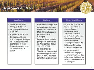 Code Minier Malien

               Le droit minier malien est basé sur le droit civil Français.
                          Le code minier a été révisé en 2012.


   AUTORISATION          AUTORISATION DE          PERMIS DE               PERMIS
   D’EXPLORATION          PROSPECTION             RECHERCHE           D’EXPLOITATION



    Droit exclusif de        Attribuée au          Attribué pour         Attribué pour
      prospection            demandeur             une période          une période de
        minière               pour 3 ans              de 3 ans               30 ans


      Valide pour            Valable pour           Renouvelable         Renouvelable
      une période             une zone                2 fois par         par tranche de
       de 3 mois               de 8km²            tranche de 2 ans      10 ans, jusqu’à
                                                                        épuisement des
                                                                            réserves
                                                  Droit exclusif de
     Renouvelable            Renouvelable
                                                     recherche
        une fois            une fois pour la
                                                      spécifié
      pour 3 mois           meme période
                                                   par un Arrêté

                                                                                          24
 