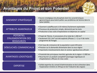 Avantages du Projet et son Potentiel

                         • Source stratégique de phosphate dont les caractéristiques
   GITE STRATÉGIQUE        agronomiques pourraient pallier aux problèmes de famine dans le
                           Sahel (AGRA)

                         • Gîte sub-affleurant (<10 mètres) facilement exploitable
 ATTRIBUTS AVANTAGEUX    • Processus de production simple, démontré par les tests
                         • Production à bas coûts d'exploitation et dépenses en capital

                         • Projet de Tilemsi, 3 concessions d’un total de 1.206 km²
   LARGES QUANTITES
                         • Seulement 26 km² ont été explorés (Phases 1 + 2 sur 4 de notre
     POTENTIELLES          programme de forage)

                         • Fort taux de croissance de la population ouest-Africaine
DÉBOUCHÉS COMMERCIAUX    • Pression sur la demande alimentaire dans la sous-région
                         • Importants investissements dans le secteur agrobusiness africain

                         • Proximité des principaux marchés agricoles de la région <1.000 km
 AVANTAGES LOGISTIQUES   • Peux fournir un produit compétitif (avantages logistiques et
                           d’exploitation): efficace et à bas coûts


                         • Solide expertise du conseil d’administration et de la direction dans
       EXPERTISE           l’exploration minière en Afrique et de l’industrie des engrais
                                                                                                  5
 