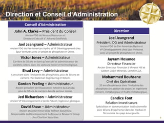 Direction et Conseil d’Administration
              Conseil d’Administration
    John A. Clarke – Président du Conseil                                         Direction
             Ancien PDG de Nevsun Resources et
            Directeur Exécutif d’ Ashanti Goldfields.                        Joel Jeangrand
                                                                   Président, DG and Administrateur
        Joel Jeangrand – Administrateur                              Ancien PDG de Pan American Hydro et
 Ancien PDG de Pan American Hydro et VP Développement chez           VP Développement chez Spur Ventures
      Spur Ventures avec un projet de phosphate en Chine.            avec un projet de phosphate en Chine.
          Victor Jones – Administrateur                                     Jayram Hosanee
   Carrière de 30 ans en tant qu’exécutif et administrateur de
   sociétés cotées, dans les secteurs minier et technologique.              Directeur Financier
                                                                   Ancien Directeur Financier à Mineral Hill et
           Ehud Levy – Administrateur                                Golden Dawn Minerals. Certifié CGA.
  Consultant dans l’industrie des phosphates; plus de 30 ans de
          carrière chez Bateman Engineering et Rotem.                  Mohammed Bouhsane
                                                                           Chef des Opérations
       Gordon Peeling – Administrateur                               20 ans d’expérience dans l’industrie des
     Ancien président de l’Association Minière du Canada;         phosphates en gestion de projets et ingénierie
       plus de 30 ans de carrière dans le secteur minier.         minière, métallurgique et hydro-métallurgique.
                                                                   Gestion de projets au sein du Groupe ONA.
        Jed Richardson – Administrateur
 Ancien VP Développement à Verde Potash et Analyst à Cormack                   Candice Font
                Securities; Ingénieur géologue.
                                                                          Relation Investisseurs
          David Shaw – Administrateur                             Spécialiste en communication institutionnelle
         Ancien analyste minier à Yorkton Securities;              avec 10 ans d’expérience dans les medias et
     Responsable du Développement à Charlton Securities.                l’économie des pays émergeants.
                                                                                                                   6
 