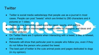 Twitter
● Twitter is social media website/app that people use as a journal in most
cases. People can post “tweets” which are limited to 280 characters and 4
pictures or 1 video.
● Twitter is now becoming used more for news, sports, and politics.
● Unlike other social medias twitter is used more for thoughts and ideas and
less for pictures.
● On Twitter there are 3 options when interacting with a tweet; a like, a retweet,
and a share.
● Retweets will show that particular post to people who follow you, even if they
do not follow the person who posted the tweet.
● The best part of twitter is the cute animal posts and pages dedicated to dogs
(in my opinion).
 