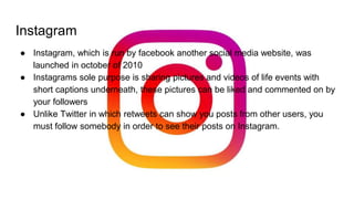 Instagram
● Instagram, which is run by facebook another social media website, was
launched in october of 2010
● Instagrams sole purpose is sharing pictures and videos of life events with
short captions underneath, these pictures can be liked and commented on by
your followers
● Unlike Twitter in which retweets can show you posts from other users, you
must follow somebody in order to see their posts on Instagram.
 