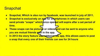 Snapchat
● Snapchat, Which is also run by facebook, was launched in july of 2011.
● Snapchat is exclusively an app for smartphones in which users can
send private “snaps” which once opened will expire after a set period of
time.
● These snaps can be pictures or videos and can be sent to anyone who
you are mutual friends with in the app.
● In 2013 the story feature was added to the app, this allows users to post
a snap that every one of their friends can see for 24 hours.
 