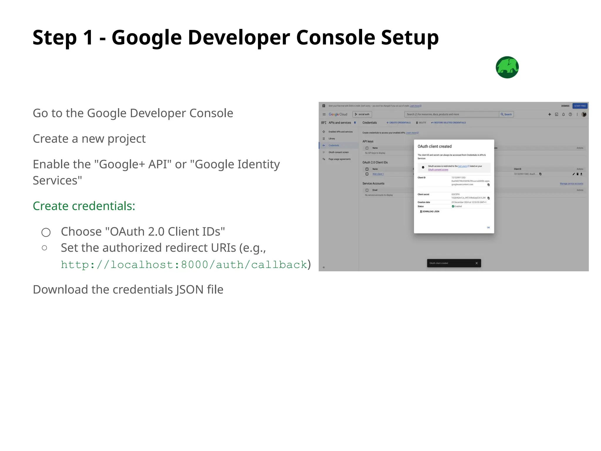 Step 1 - Google Developer Console Setup
Go to the Google Developer Console
Create a new project
Enable the "Google+ API" or "Google Identity
Services"
Create credentials:
○ Choose "OAuth 2.0 Client IDs"
○ Set the authorized redirect URIs (e.g.,
http://localhost:8000/auth/callback)
Download the credentials JSON file
 