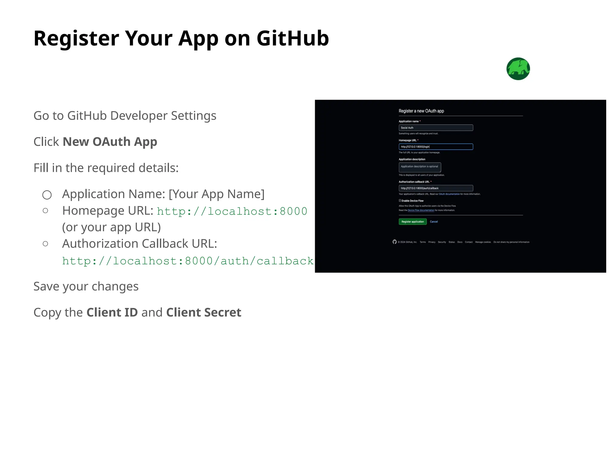Register Your App on GitHub
Go to GitHub Developer Settings
Click New OAuth App
Fill in the required details:
○ Application Name: [Your App Name]
○ Homepage URL: http://localhost:8000
(or your app URL)
○ Authorization Callback URL:
http://localhost:8000/auth/callback
Save your changes
Copy the Client ID and Client Secret
 