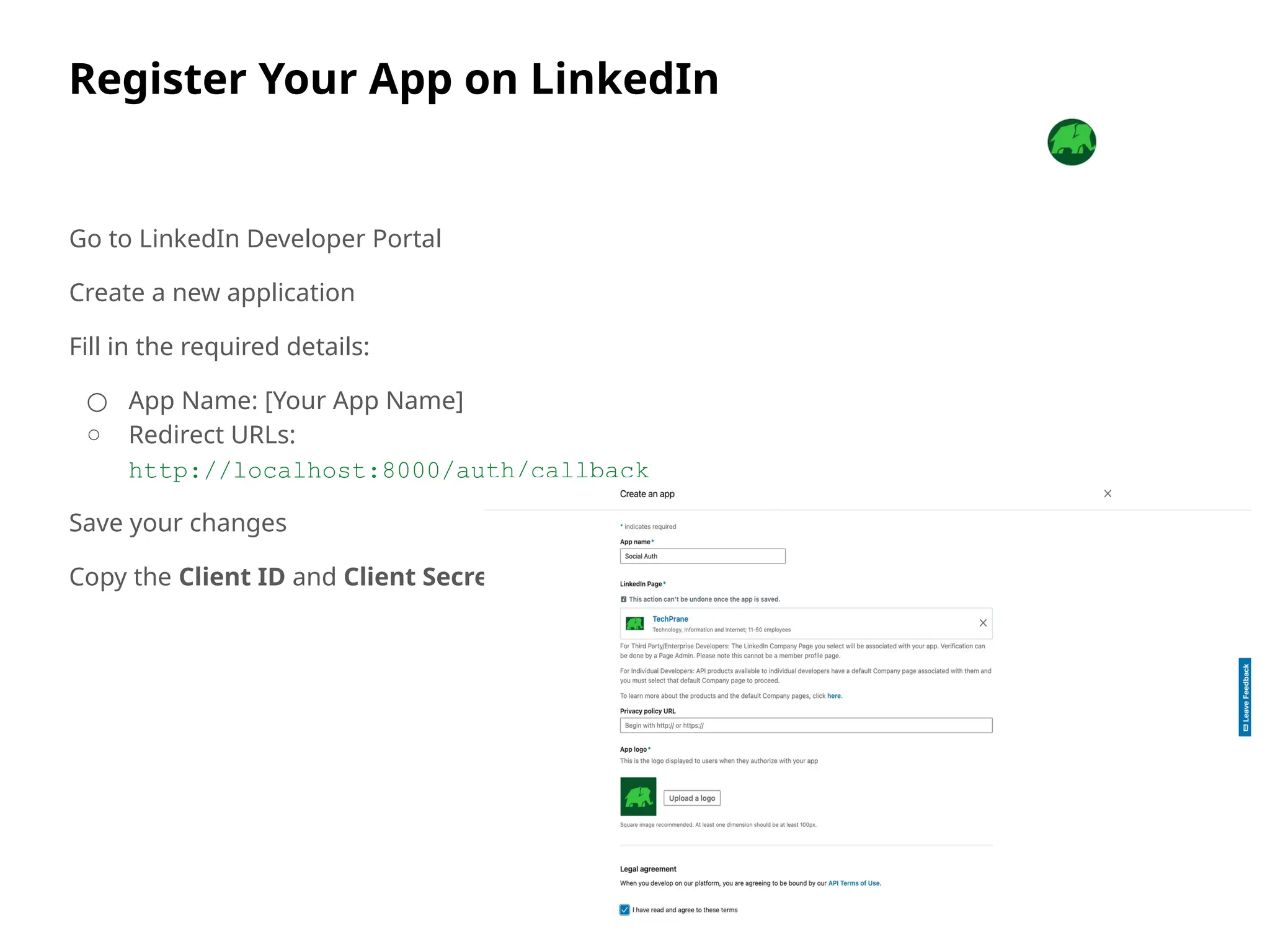 Register Your App on LinkedIn
Go to LinkedIn Developer Portal
Create a new application
Fill in the required details:
○ App Name: [Your App Name]
○ Redirect URLs:
http://localhost:8000/auth/callback
Save your changes
Copy the Client ID and Client Secret
 