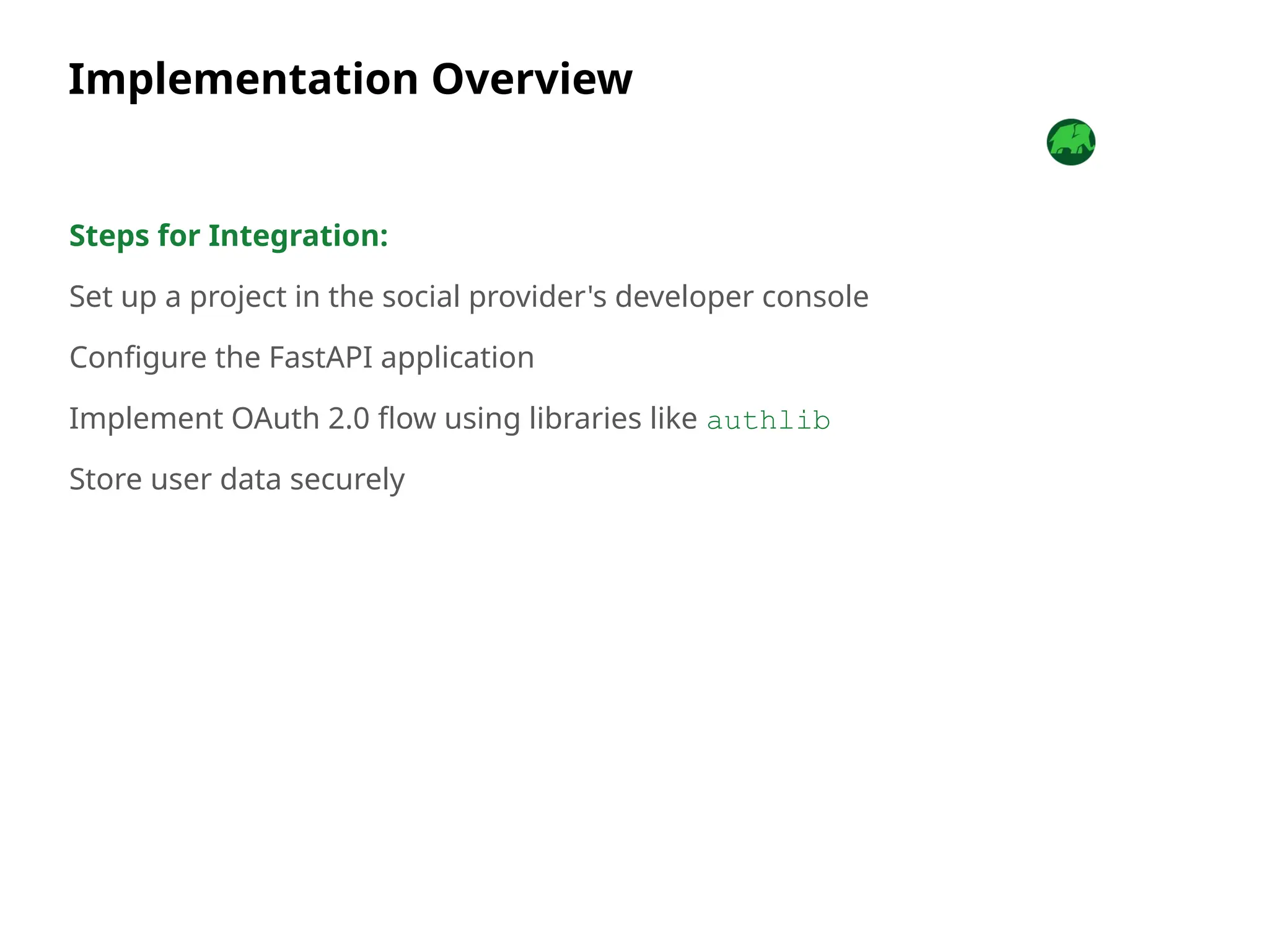 Implementation Overview
Steps for Integration:
Set up a project in the social provider's developer console
Configure the FastAPI application
Implement OAuth 2.0 flow using libraries like authlib
Store user data securely
 