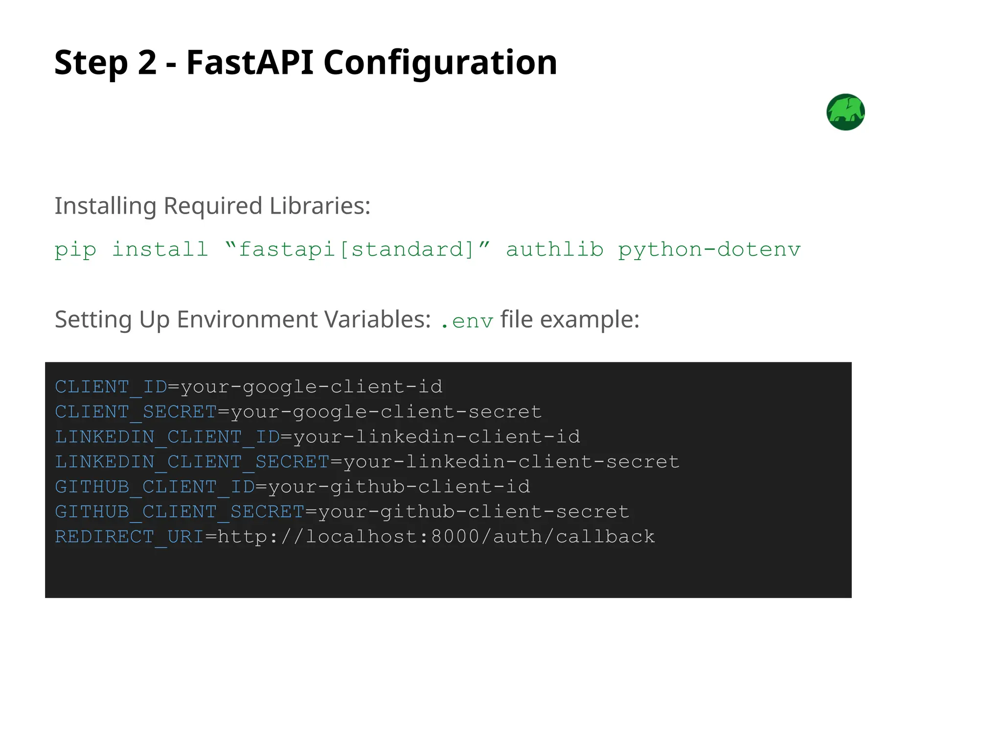 Step 2 - FastAPI Configuration
Installing Required Libraries:
pip install “fastapi[standard]” authlib python-dotenv
Setting Up Environment Variables: .env file example:
CLIENT_ID=your-google-client-id
CLIENT_SECRET=your-google-client-secret
LINKEDIN_CLIENT_ID=your-linkedin-client-id
LINKEDIN_CLIENT_SECRET=your-linkedin-client-secret
GITHUB_CLIENT_ID=your-github-client-id
GITHUB_CLIENT_SECRET=your-github-client-secret
REDIRECT_URI=http://localhost:8000/auth/callback
 