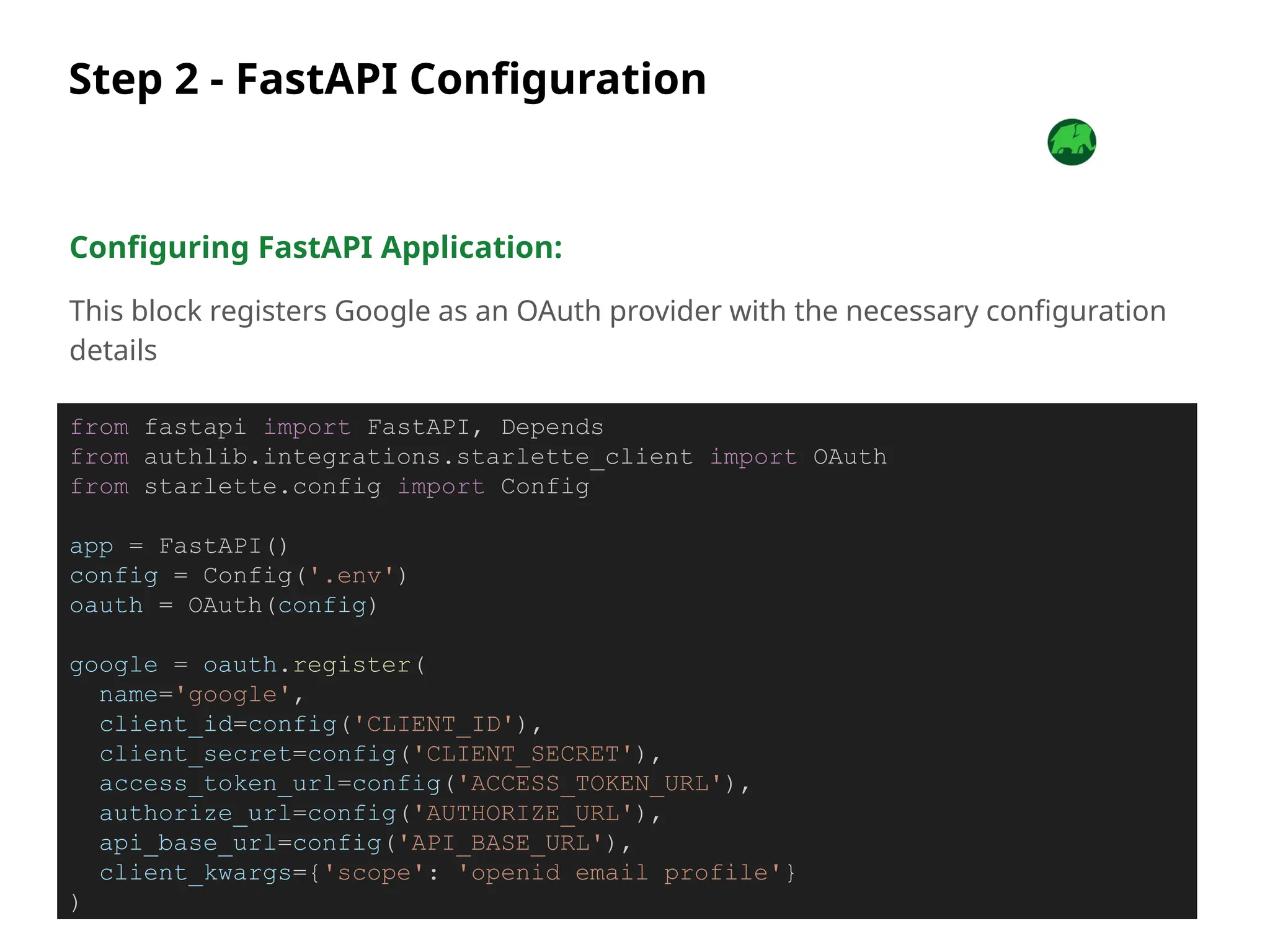Step 2 - FastAPI Configuration
Configuring FastAPI Application:
This block registers Google as an OAuth provider with the necessary configuration
details
from fastapi import FastAPI, Depends
from authlib.integrations.starlette_client import OAuth
from starlette.config import Config
app = FastAPI()
config = Config('.env')
oauth = OAuth(config)
google = oauth.register(
name='google',
client_id=config('CLIENT_ID'),
client_secret=config('CLIENT_SECRET'),
access_token_url=config('ACCESS_TOKEN_URL'),
authorize_url=config('AUTHORIZE_URL'),
api_base_url=config('API_BASE_URL'),
client_kwargs={'scope': 'openid email profile'}
)
 