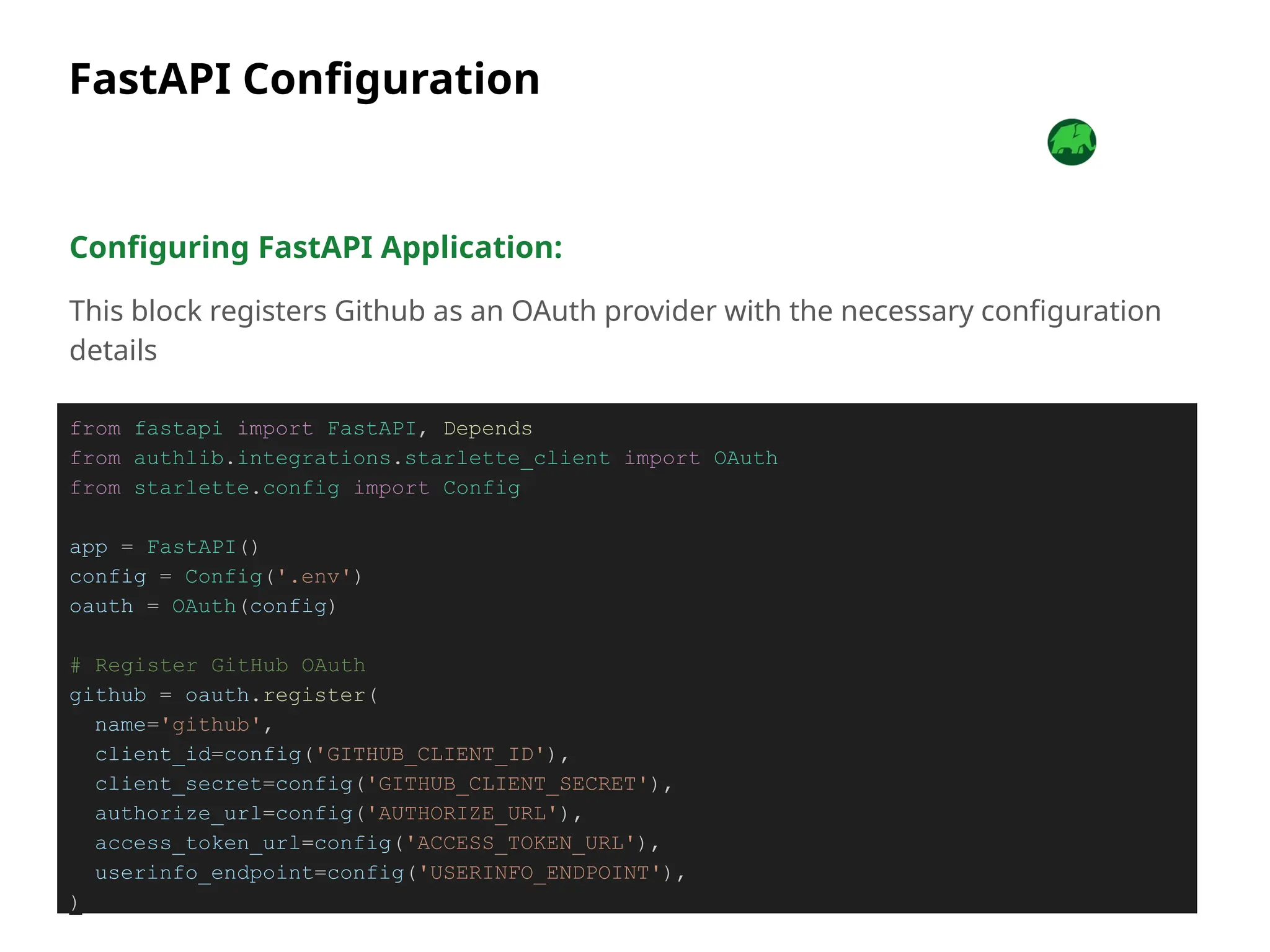 FastAPI Configuration
Configuring FastAPI Application:
This block registers Github as an OAuth provider with the necessary configuration
details
from fastapi import FastAPI, Depends
from authlib.integrations.starlette_client import OAuth
from starlette.config import Config
app = FastAPI()
config = Config('.env')
oauth = OAuth(config)
# Register GitHub OAuth
github = oauth.register(
name='github',
client_id=config('GITHUB_CLIENT_ID'),
client_secret=config('GITHUB_CLIENT_SECRET'),
authorize_url=config('AUTHORIZE_URL'),
access_token_url=config('ACCESS_TOKEN_URL'),
userinfo_endpoint=config('USERINFO_ENDPOINT'),
)
 