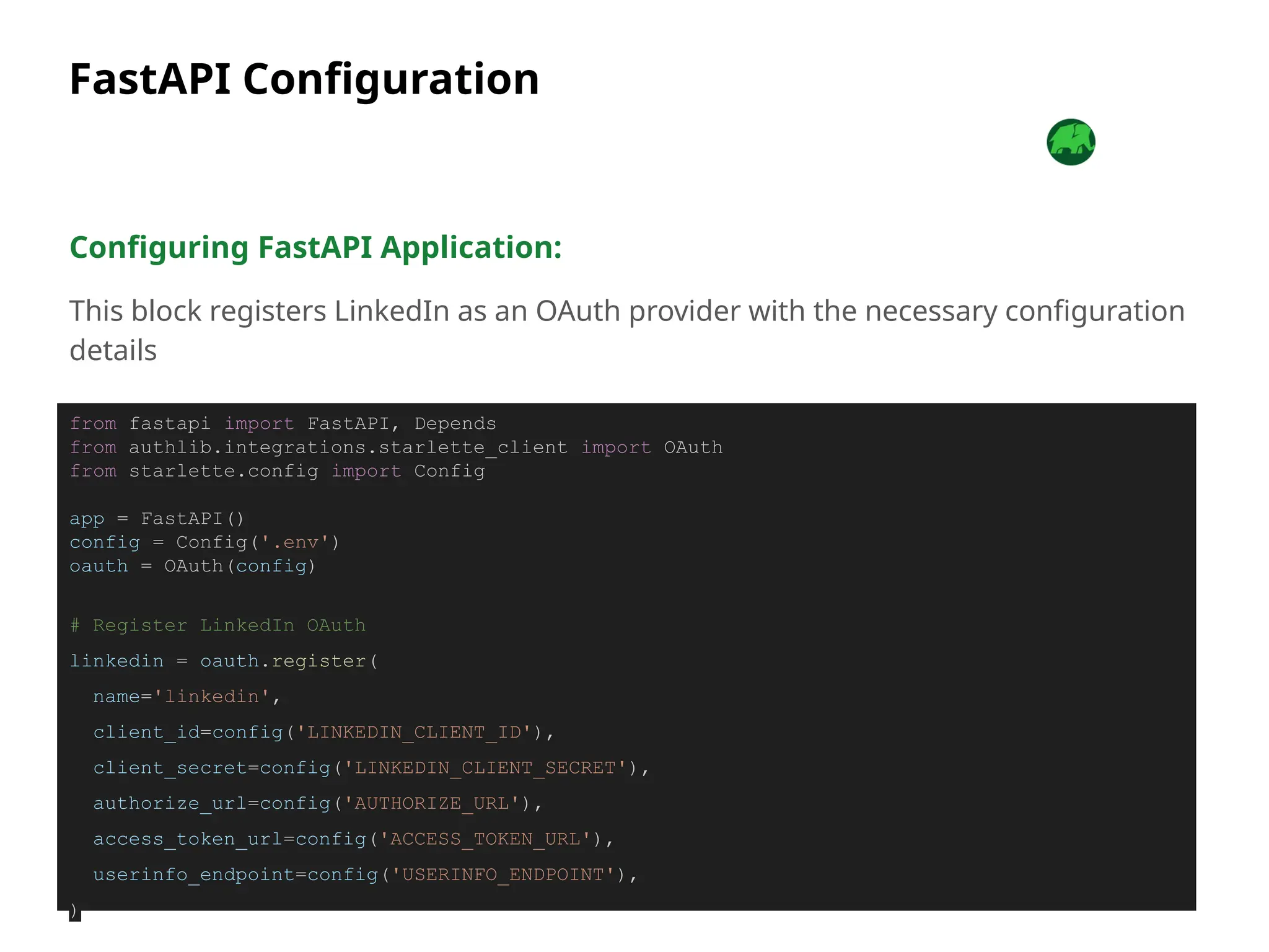 FastAPI Configuration
Configuring FastAPI Application:
This block registers LinkedIn as an OAuth provider with the necessary configuration
details
from fastapi import FastAPI, Depends
from authlib.integrations.starlette_client import OAuth
from starlette.config import Config
app = FastAPI()
config = Config('.env')
oauth = OAuth(config)
# Register LinkedIn OAuth
linkedin = oauth.register(
name='linkedin',
client_id=config('LINKEDIN_CLIENT_ID'),
client_secret=config('LINKEDIN_CLIENT_SECRET'),
authorize_url=config('AUTHORIZE_URL'),
access_token_url=config('ACCESS_TOKEN_URL'),
userinfo_endpoint=config('USERINFO_ENDPOINT'),
)
 
