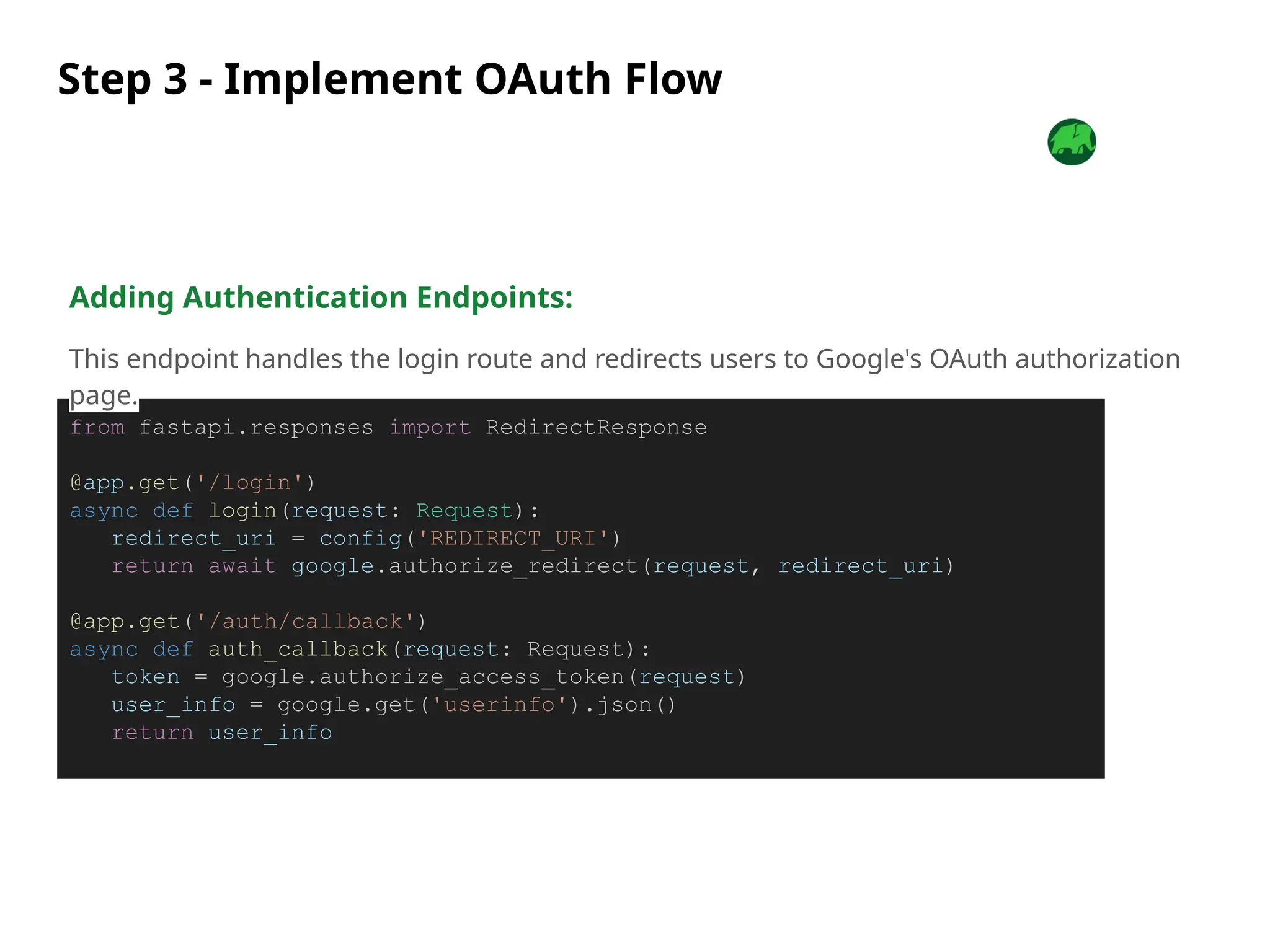 Step 3 - Implement OAuth Flow
from fastapi.responses import RedirectResponse
@app.get('/login')
async def login(request: Request):
redirect_uri = config('REDIRECT_URI')
return await google.authorize_redirect(request, redirect_uri)
@app.get('/auth/callback')
async def auth_callback(request: Request):
token = google.authorize_access_token(request)
user_info = google.get('userinfo').json()
return user_info
Adding Authentication Endpoints:
This endpoint handles the login route and redirects users to Google's OAuth authorization
page.
 