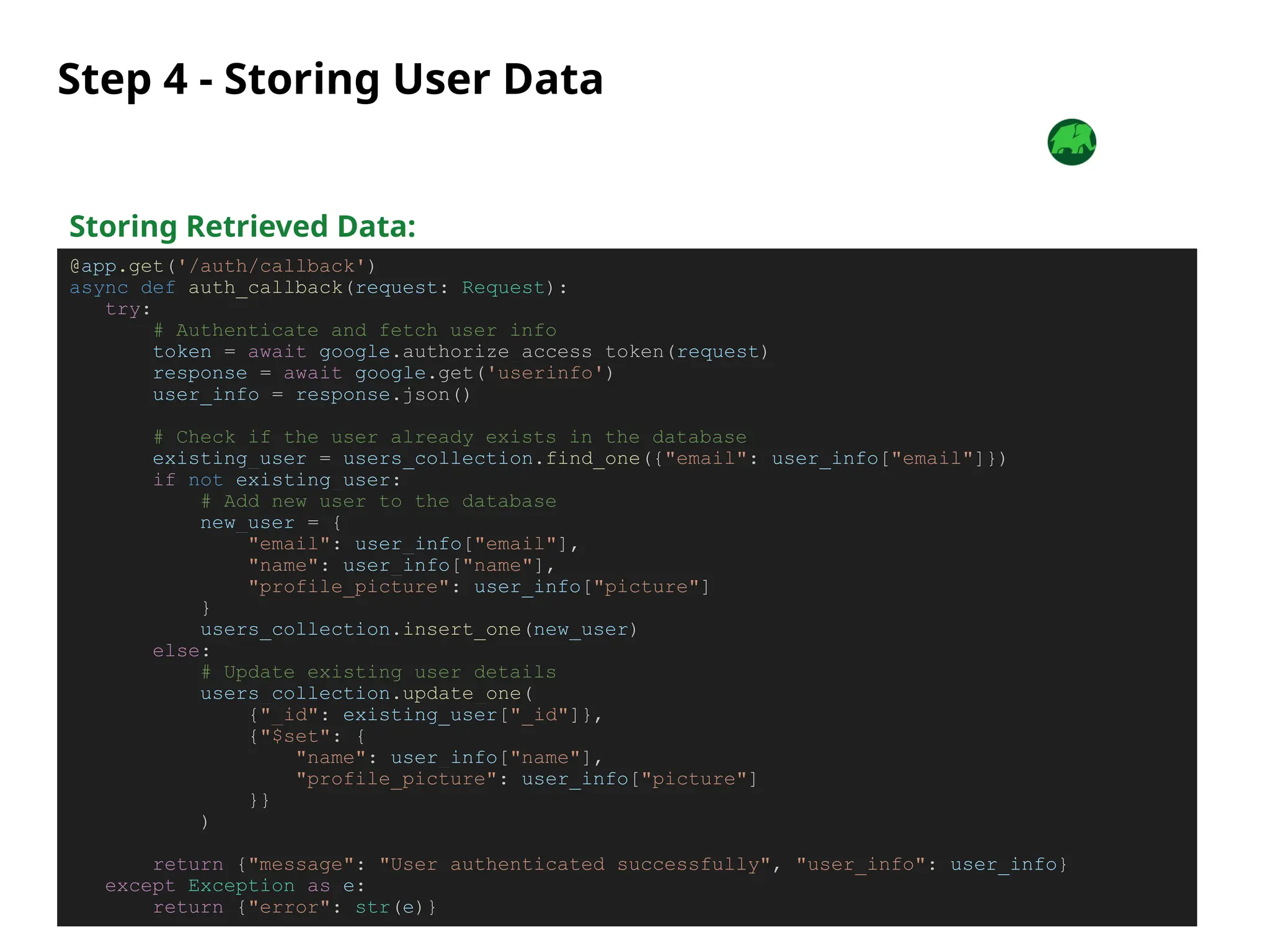 Step 4 - Storing User Data
Storing Retrieved Data:
@app.get('/auth/callback')
async def auth_callback(request: Request):
try:
# Authenticate and fetch user info
token = await google.authorize_access_token(request)
response = await google.get('userinfo')
user_info = response.json()
# Check if the user already exists in the database
existing_user = users_collection.find_one({"email": user_info["email"]})
if not existing_user:
# Add new user to the database
new_user = {
"email": user_info["email"],
"name": user_info["name"],
"profile_picture": user_info["picture"]
}
users_collection.insert_one(new_user)
else:
# Update existing user details
users_collection.update_one(
{"_id": existing_user["_id"]},
{"$set": {
"name": user_info["name"],
"profile_picture": user_info["picture"]
}}
)
return {"message": "User authenticated successfully", "user_info": user_info}
except Exception as e:
return {"error": str(e)}
 