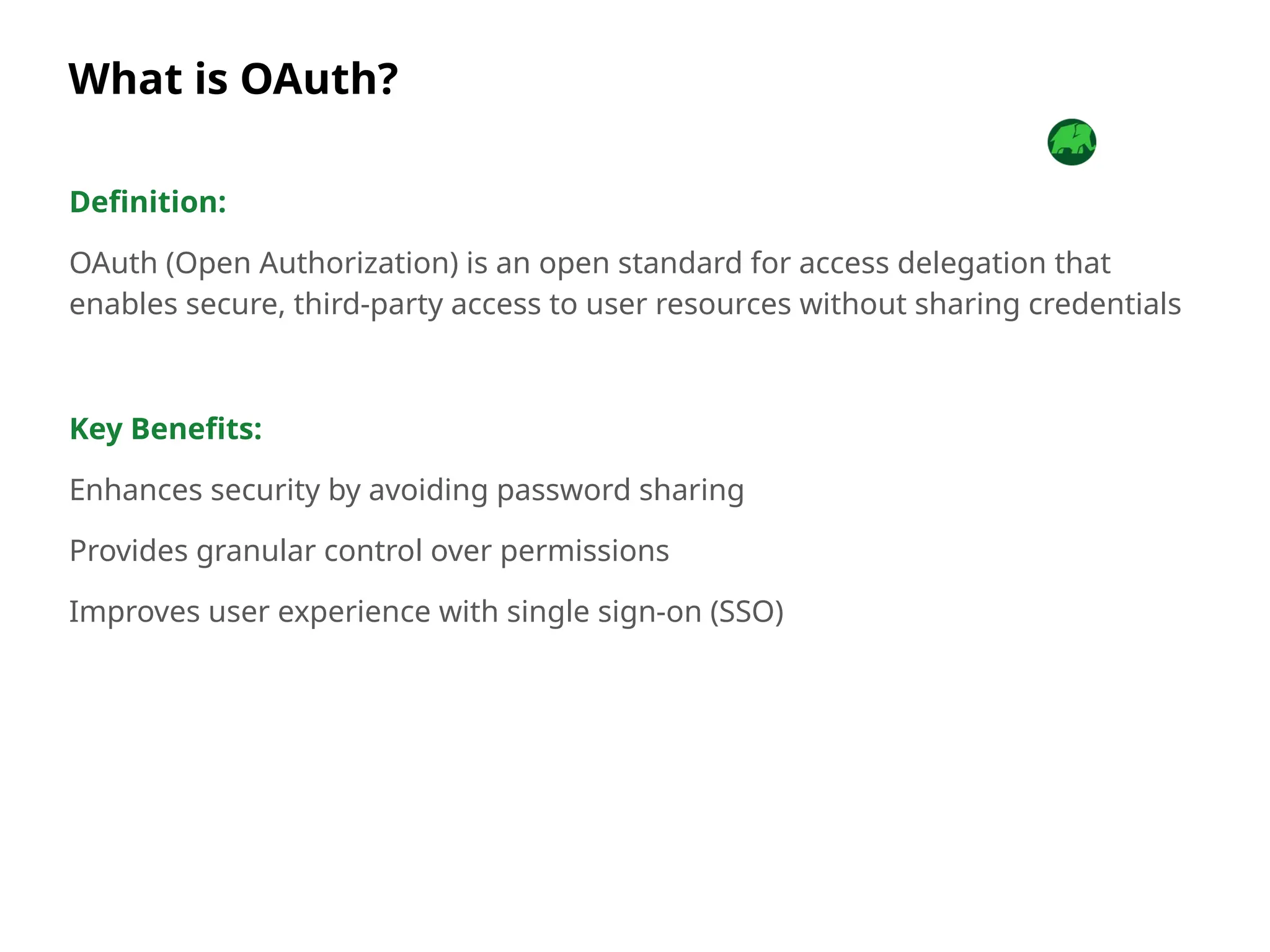What is OAuth?
Definition:
OAuth (Open Authorization) is an open standard for access delegation that
enables secure, third-party access to user resources without sharing credentials
Key Benefits:
Enhances security by avoiding password sharing
Provides granular control over permissions
Improves user experience with single sign-on (SSO)
 
