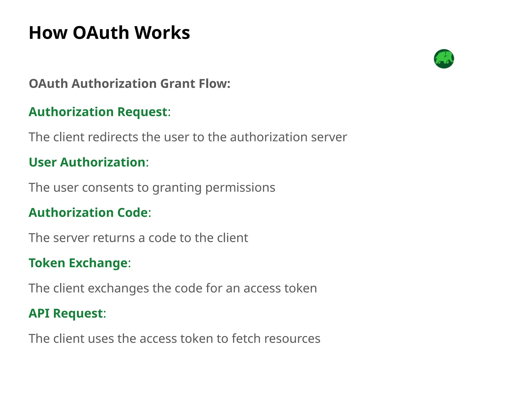 How OAuth Works
Authorization Request:
The client redirects the user to the authorization server
User Authorization:
The user consents to granting permissions
Authorization Code:
The server returns a code to the client
Token Exchange:
The client exchanges the code for an access token
API Request:
The client uses the access token to fetch resources
OAuth Authorization Grant Flow:
 