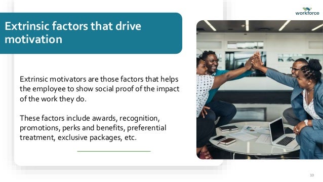Extrinsic factors that drive
motivation
Extrinsic motivators are those factors that helps
the employee to show social proof of the impact
of the work they do.
These factors include awards, recognition,
promotions, perks and benefits, preferential
treatment, exclusive packages, etc.
10
 
