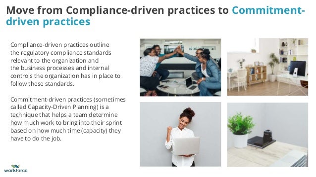 Compliance-driven practices outline
the regulatory compliance standards
relevant to the organization and
the business processes and internal
controls the organization has in place to
follow these standards.
Commitment-driven practices (sometimes
called Capacity-Driven Planning) is a
technique that helps a team determine
how much work to bring into their sprint
based on how much time (capacity) they
have to do the job.
Move from Compliance-driven practices to Commitment-
driven practices
 