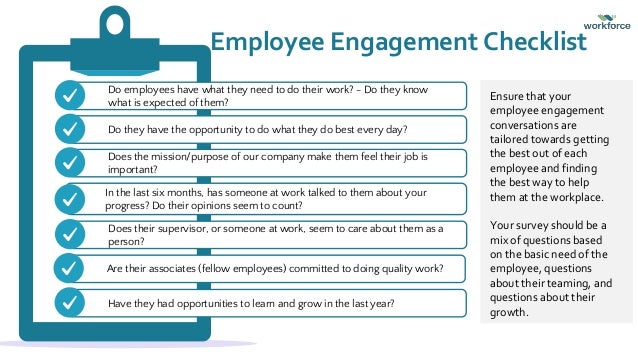 Do employees have what they need to do their work? - Do they know
what is expected of them?
Employee Engagement Checklist
Do they have the opportunity to do what they do best every day?
Does the mission/purpose of our company make them feel their job is
important?
In the last six months, has someone at work talked to them about your
progress? Do their opinions seem to count?
Does their supervisor, or someone at work, seem to care about them as a
person?
Are their associates (fellow employees) committed to doing quality work?
Have they had opportunities to learn and grow in the last year?
Ensure that your
employee engagement
conversations are
tailored towards getting
the best out of each
employee and finding
the best way to help
them at the workplace.
Your survey should be a
mix of questions based
on the basic need of the
employee, questions
about their teaming, and
questions about their
growth.
 